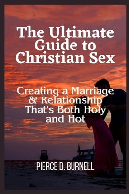 The Ultimate Guide to Christian Sex: Creating a Marriage & Relationship That's Both Holy and Hot by D. Burnell, Pierce