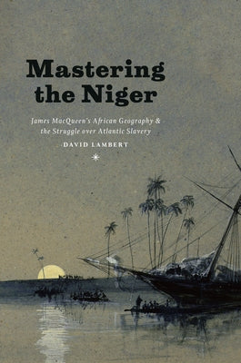 Mastering the Niger: James Macqueen's African Geography and the Struggle Over Atlantic Slavery by Lambert, David