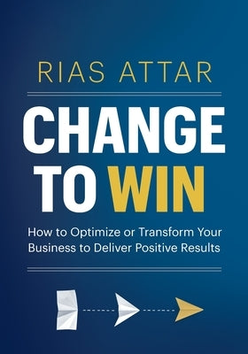 Change to Win: How to Optimize or Transform Your Business to Deliver Positive Results by Attar, Rias (giath)