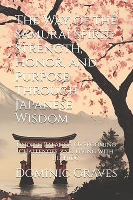 The Way of the Samurai Spirit: Strength, Honor, and Purpose Through Japanese Wisdom: Finding Balance, Overcoming Challenges, and Living with Bushido by Graves, Dominic