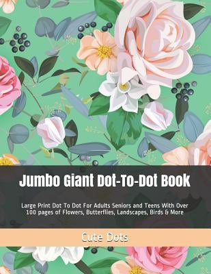 Jumbo Giant Dot-To-Dot Book: Large Print Dot To Dot For Adults Seniors and Teens With Over 100 pages of Flowers, Butterflies, Landscapes, Birds & M by Dots, Cute