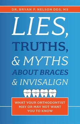 Lies, Truths, & Myths about Braces & Invisalign: What Your Orthodontist May or May Not Want You to Know by Bryan P. Nelson