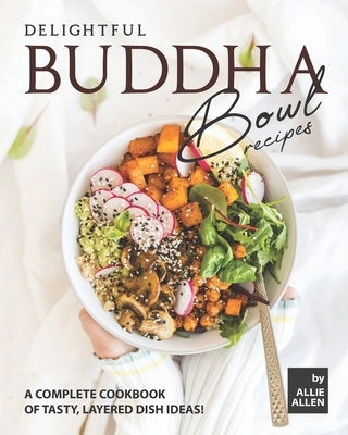 Delightful Buddha Bowl Recipes: A Complete Cookbook of Tasty, Layered Dish Ideas! by Allen, Allie
