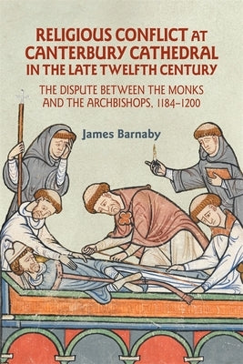 Religious Conflict at Canterbury Cathedral in the Late Twelfth Century: The Dispute Between the Monks and the Archbishops, 1184-1200 by Barnaby, James
