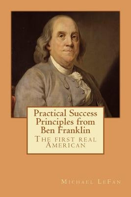 Practical Success Principles from Ben Franklin: The first real American by Lefan, Michael