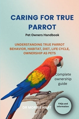 Caring for True Parrot: Understanding True Parrot Behavior, Habitat, Diet, Life Cycle, Ownership as Pets by Hart, Morris