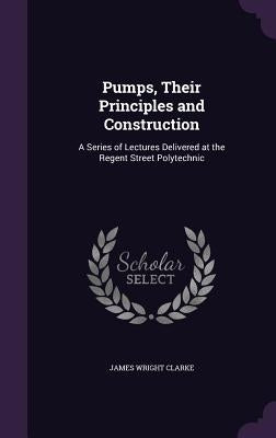 Pumps, Their Principles and Construction: A Series of Lectures Delivered at the Regent Street Polytechnic by Clarke, James Wright