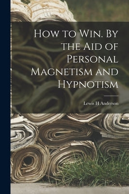 How to Win. By the Aid of Personal Magnetism and Hypnotism by Anderson, Lewis H.