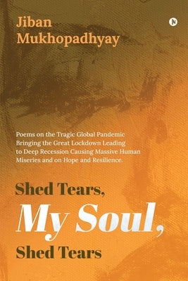 Shed Tears, My Soul, Shed Tears: Poems on the Tragic Global Pandemic Bringing the Great Lockdown Leading to Deep Recession Causing Massive Human Miser by Jiban Mukhopadhyay
