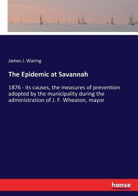 The Epidemic at Savannah: 1876 - its causes, the measures of prevention adopted by the municipality during the administration of J. F. Wheaton, mayor by Waring, James J.