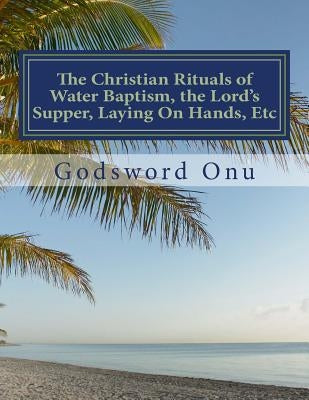 The Christian Rituals of Water Baptism, the Lord's Supper, Laying On Hands, Etc: Water Baptism, the Communion, and Laying Hands by Onu, Godsword Godswill