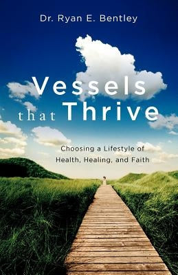 Vessels that Thrive: Choosing a Lifestyle of Health, Healing, and Faith by Bentley, Ryan E.