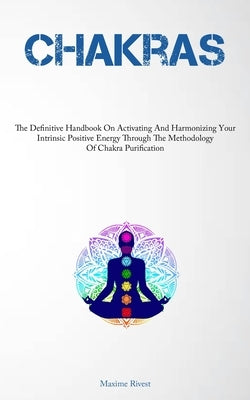 Chakras: The Definitive Handbook On Activating And Harmonizing Your Intrinsic Positive Energy Through The Methodology Of Chakra Purification by Rivest, Maxime