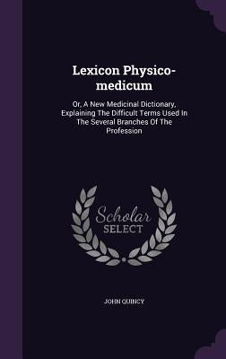 Lexicon Physico-medicum: Or, A New Medicinal Dictionary, Explaining The Difficult Terms Used In The Several Branches Of The Profession by Quincy, John