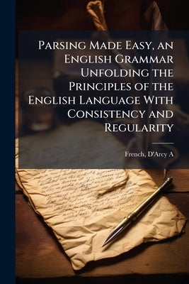 Parsing Made Easy, an English Grammar Unfolding the Principles of the English Language With Consistency and Regularity by French, D'Arcy a.