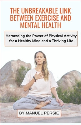 The Unbreakable Link Between Exercise and Mental Health: Harnessing the Power of Physical Activity for a Healthy Mind and a Thriving Life by Persie, Manuel