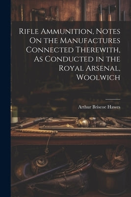 Rifle Ammunition, Notes On the Manufactures Connected Therewith, As Conducted in the Royal Arsenal, Woolwich by Hawes, Arthur Briscoe