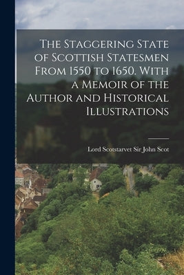 The Staggering State of Scottish Statesmen From 1550 to 1650. With a Memoir of the Author and Historical Illustrations by Scot, John