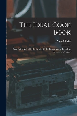The Ideal Cook Book: Containing Valuable Recipes in All the Departments, Including Sickroom Cookery by Clarke, Anne