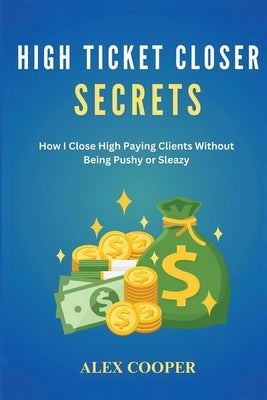 High Ticket Closing Secrets: How I Close High Paying Clients Without Being Pushy or Sleazy by Cooper, Alex