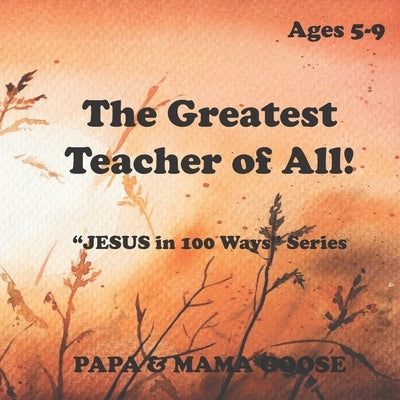 The Greatest Teacher of All!: "JESUS in 100 Ways" Series by Goose, Papa &. Mama