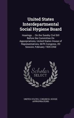 United States Interdepartmental Social Hygiene Board: Hearings ... On the Sundry Civil Bill Before the Committee On Apporpriations, United States Hous by United States Congress House Appropri