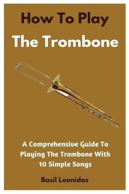 How To Play The Trombone: A Comprehensive Guide To Playing The Trombone With 10 Simple Songs by Leonidas, Basil