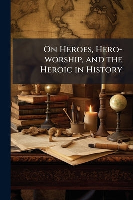 On Heroes, Hero-worship, and the Heroic in History: Six Lectures by Carlyle, Thomas