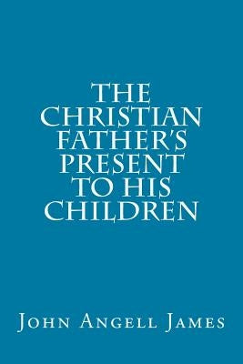The Christian Father's Present to His Children by James, John Angell