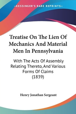Treatise On The Lien Of Mechanics And Material Men In Pennsylvania: With The Acts Of Assembly Relating Thereto, And Various Forms Of Claims (1839) by Sergeant, Henry Jonathan
