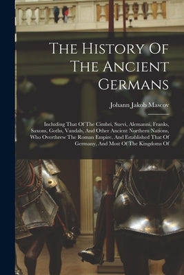 The History Of The Ancient Germans: Including That Of The Cimbri, Suevi, Alemanni, Franks, Saxons, Goths, Vandals, And Other Ancient Northern Nations, by Mascov, Johann Jakob