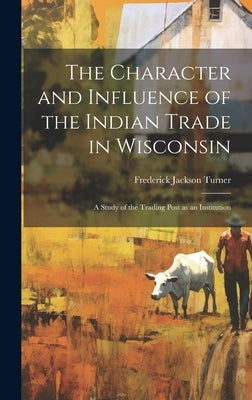 The Character and Influence of the Indian Trade in Wisconsin: A Study of the Trading Post as an Institution by Turner, Frederick Jackson