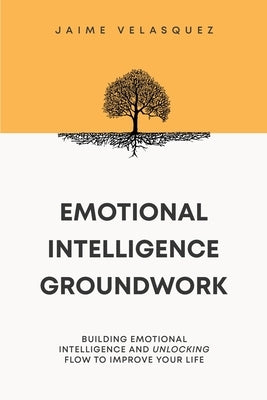 Emotional Intelligence Groundwork: Building Emotional Intelligence and Unlocking Flow To Improve Your Life by Velasquez, Jaime