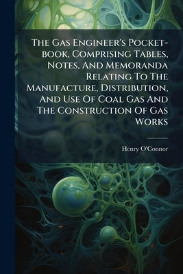 The Gas Engineer's Pocket-book, Comprising Tables, Notes, And Memoranda Relating To The Manufacture, Distribution, And Use Of Coal Gas And The Constru by O'Connor, Henry