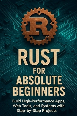Rust for Absolute Beginners: Build High-Performance Apps, Web Tools, and Systems with Step-by-Step Projects by Rhea, Alexander