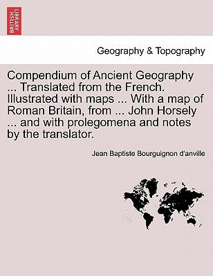Compendium of Ancient Geography ... Translated from the French. Illustrated with Maps ... with a Map of Roman Britain, from ... John Horsely ... and w by Bourguignon D'Anville, Jean Baptiste