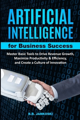 Artificial Intelligence For Business Master Basic Tools to Drive Revenue Growth, Maximize Productivity & Efficiency by Jankoski, B. B.