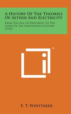 A History of the Theories of Aether and Electricity: From the Age of Descartes to the Close of the Nineteenth Century (1910) by Whittaker, E. T.