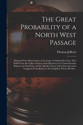 The Great Probability of a North West Passage [microform]: Deduced From Observations on the Letter of Admiral De Fonte, Who Sailed From the Callao of by Jefferys, Thomas 1695?-1771