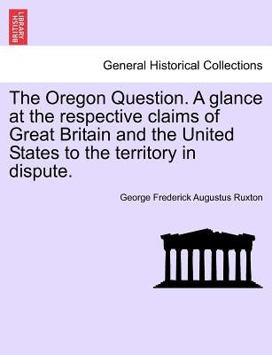 The Oregon Question. a Glance at the Respective Claims of Great Britain and the United States to the Territory in Dispute. by Ruxton, George Frederick Augustus