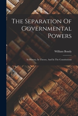 The Separation Of Governmental Powers: In History, In Theory, And In The Constitutions by Bondy, William
