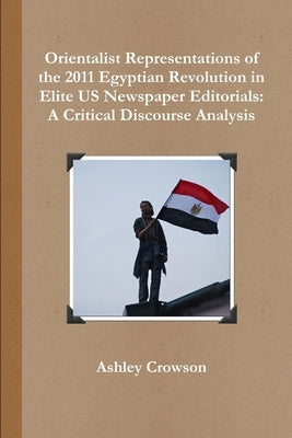 Orientalist Representations of the 2011 Egyptian Revolution in Elite US Newspaper Editorials: A Critical Discourse Analysis by Crowson, Ashley