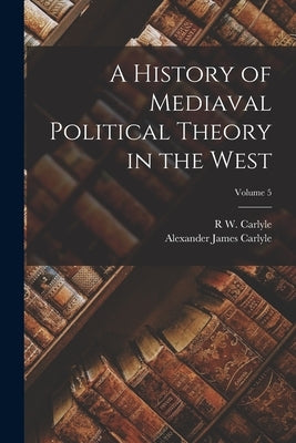 A History of Mediaval Political Theory in the West; Volume 5 by Carlyle, Alexander James