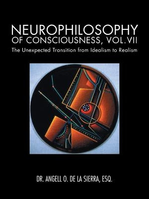 Neurophilosophy of Consciousness, Vol.VII: The Unexpected Transition from Idealism to Realism by de la Sierra, Angell O.