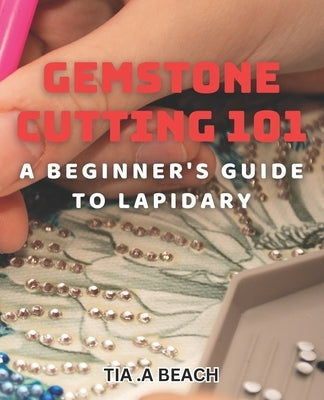 Gemstone Cutting 101: A Beginner's Guide to Lapidary: Crafting Stunning Gemstones: Easy-to-Follow Tips for Lapidary Beginners by A. Beach, Tia