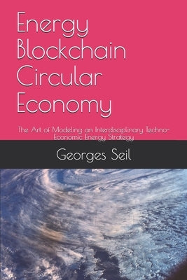 Energy Blockchain Circular Economy: The Art of Modeling an Interdisciplinary Techno-Economic Energy Strategy by Seil, Georges