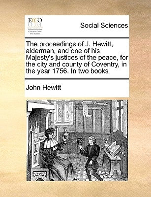 The Proceedings of J. Hewitt, Alderman, and One of His Majesty's Justices of the Peace, for the City and County of Coventry, in the Year 1756. in Two by Hewitt, John