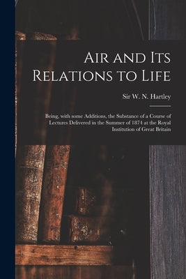 Air and Its Relations to Life: Being, With Some Additions, the Substance of a Course of Lectures Delivered in the Summer of 1874 at the Royal Institu by Hartley, W. N. (Walter Noel)