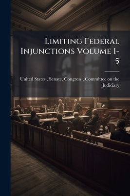 Limiting Federal Injunctions Volume 1-5 by United States, Senate Congress