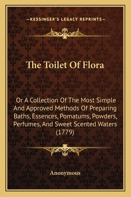 The Toilet Of Flora: Or A Collection Of The Most Simple And Approved Methods Of Preparing Baths, Essences, Pomatums, Powders, Perfumes, And by Anonymous